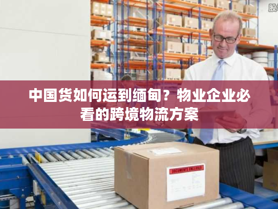 中国货如何运到缅甸？物业企业必看的跨境物流方案