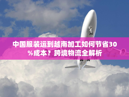 中国服装运到越南加工如何节省30%成本？跨境物流全解析