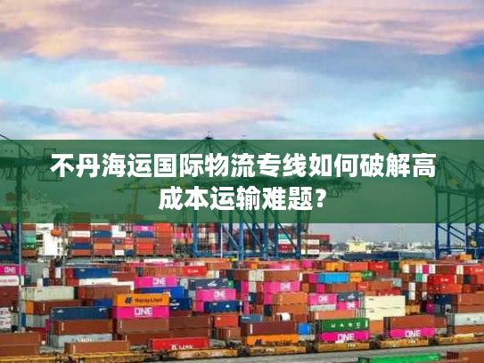 不丹海运国际物流专线如何破解高成本运输难题？