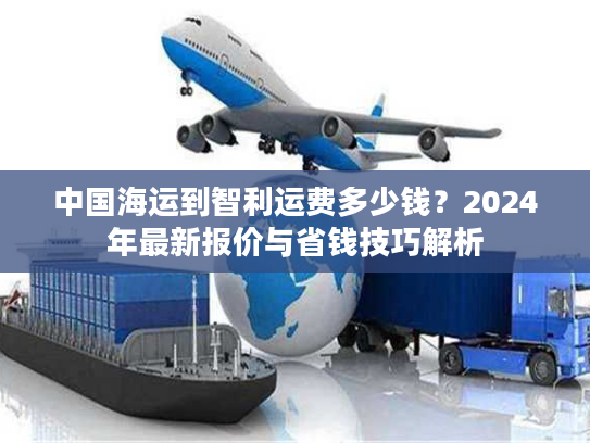 中国海运到智利运费多少钱？2024年最新报价与省钱技巧解析