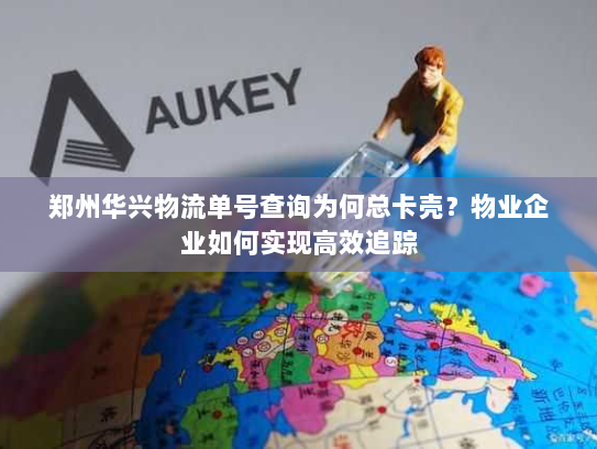 郑州华兴物流单号查询为何总卡壳？物业企业如何实现高效追踪