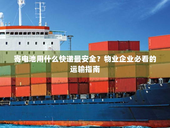 寄电池用什么快递最安全？物业企业必看的运输指南