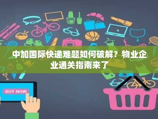 中加国际快递难题如何破解？物业企业通关指南来了