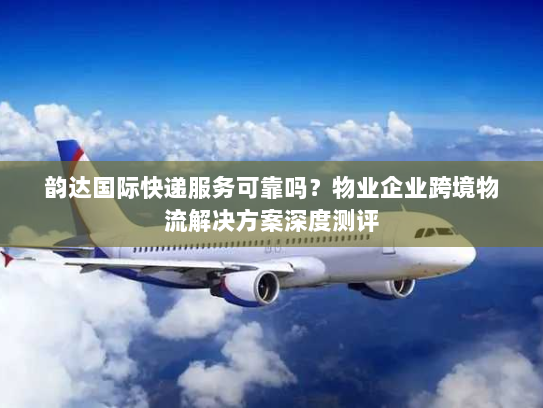 韵达国际快递服务可靠吗？物业企业跨境物流解决方案深度测评