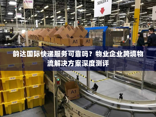 韵达国际快递服务可靠吗？物业企业跨境物流解决方案深度测评