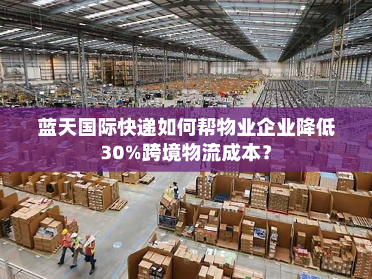 蓝天国际快递如何帮物业企业降低30%跨境物流成本？