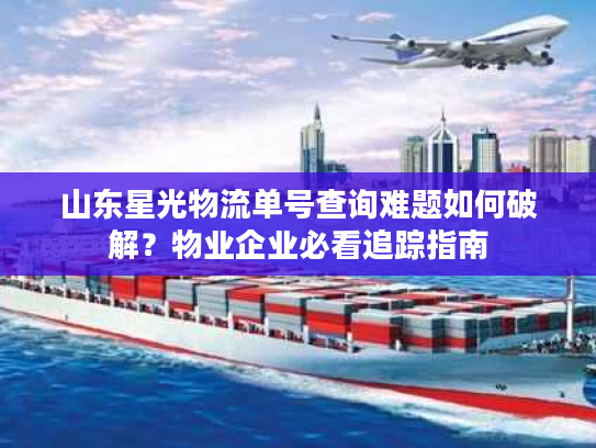 山东星光物流单号查询难题如何破解?物业企业必看追踪指南 山东星光物流单号查询难题如何破解?物业企业必看追踪指南