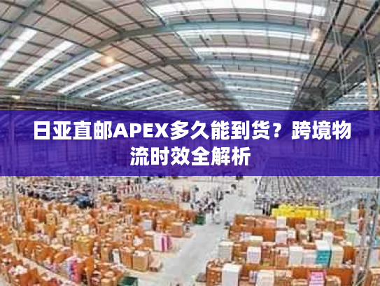 日亚直邮APEX多久能到货？跨境物流时效全解析
