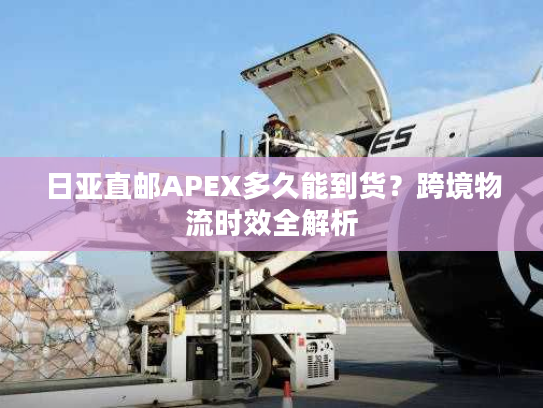 日亚直邮APEX多久能到货？跨境物流时效全解析