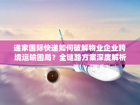 递家国际快递如何破解物业企业跨境运输困局？全链路方案深度解析