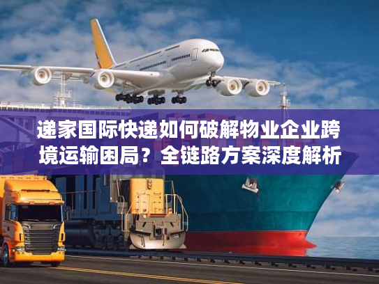 递家国际快递如何破解物业企业跨境运输困局？全链路方案深度解析