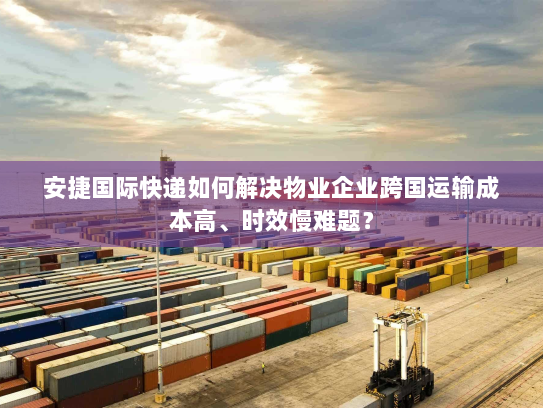 安捷国际快递如何解决物业企业跨国运输成本高、时效慢难题？