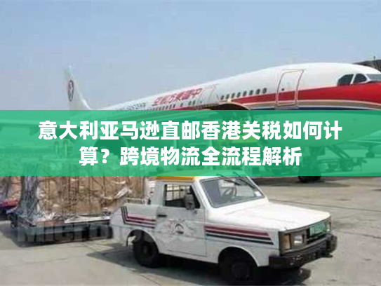 意大利亚马逊直邮香港关税如何计算？跨境物流全流程解析
