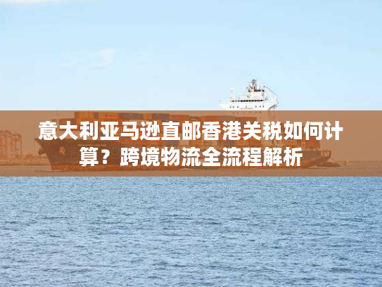 意大利亚马逊直邮香港关税如何计算？跨境物流全流程解析