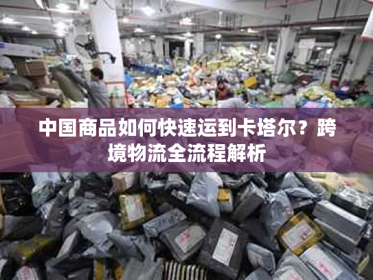 中国商品如何快速运到卡塔尔？跨境物流全流程解析