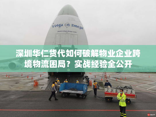 深圳华仁货代如何破解物业企业跨境物流困局？实战经验全公开