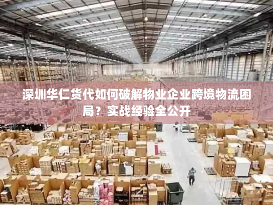 深圳华仁货代如何破解物业企业跨境物流困局？实战经验全公开