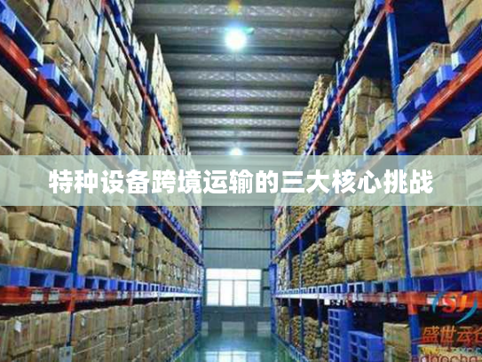 特种设备跨境运输的三大核心挑战 特种设备跨境运输的三大核心挑战