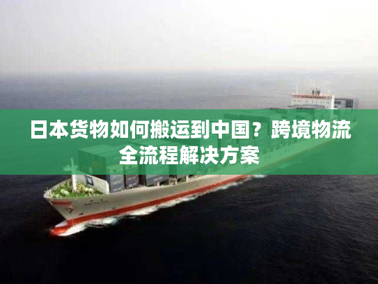 日本货物如何搬运到中国?跨境物流全流程解决方案 日本货物如何搬运到中国?跨境物流全流程解决方案