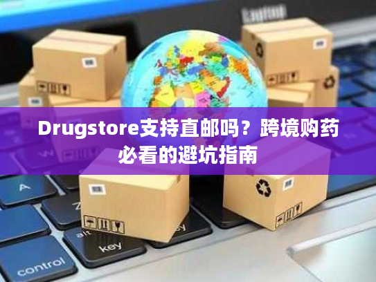 Drugstore支持直邮吗？跨境购药必看的避坑指南