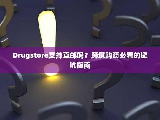 Drugstore支持直邮吗？跨境购药必看的避坑指南