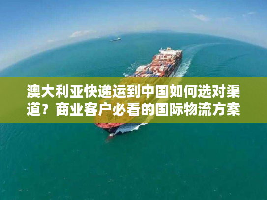 澳大利亚快递运到中国如何选对渠道？商业客户必看的国际物流方案