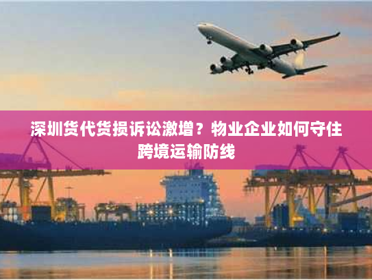 深圳货代货损诉讼激增？物业企业如何守住跨境运输防线