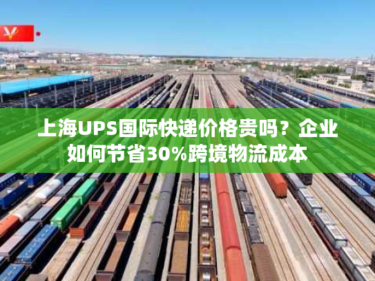 上海UPS国际快递价格贵吗？企业如何节省30%跨境物流成本