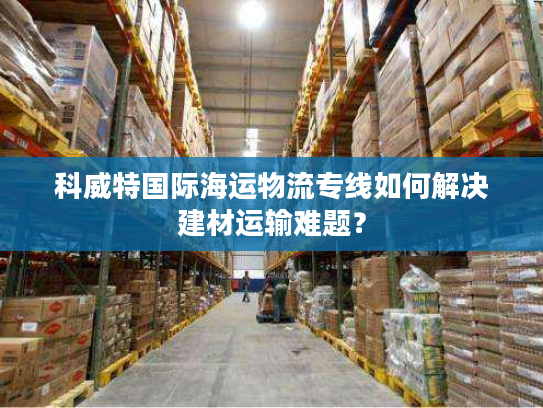 科威特国际海运物流专线如何解决建材运输难题？