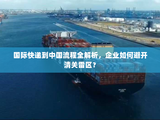 国际快递到中国流程全解析,企业如何避开清关雷区? 国际快递到中国流程全解析,企业如何避开清关雷区?