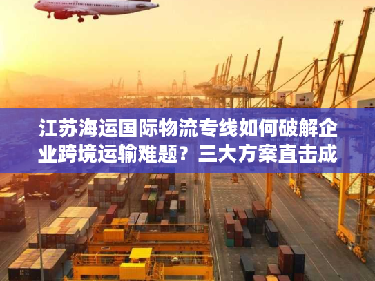 江苏海运国际物流专线如何破解企业跨境运输难题？三大方案直击成本时效痛点