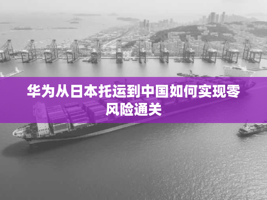 华为从日本托运到中国如何实现零风险通关