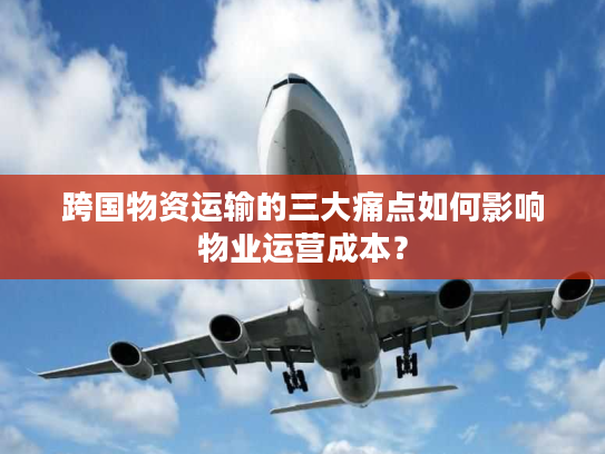 跨国物资运输的三大痛点如何影响物业运营成本？