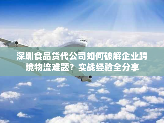 深圳食品货代公司如何破解企业跨境物流难题？实战经验全分享