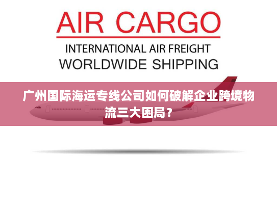 广州国际海运专线公司如何破解企业跨境物流三大困局？
