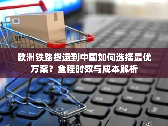 欧洲铁路货运到中国如何选择最优方案？全程时效与成本解析