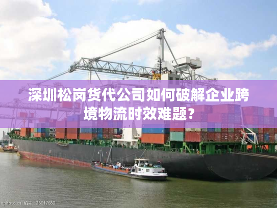 深圳松岗货代公司如何破解企业跨境物流时效难题？