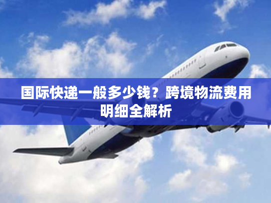 国际快递一般多少钱？跨境物流费用明细全解析