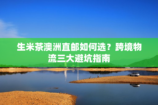 生米茶澳洲直邮如何选？跨境物流三大避坑指南