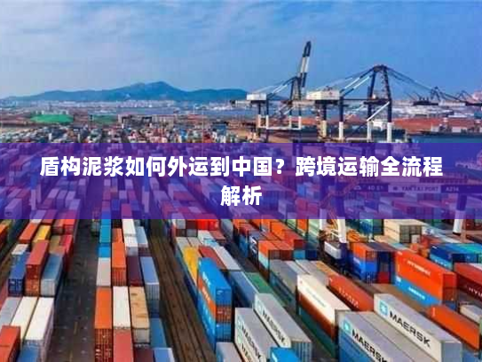 盾构泥浆如何外运到中国？跨境运输全流程解析