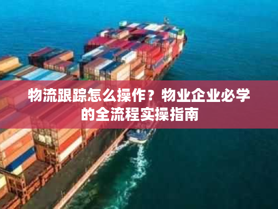 物流跟踪怎么操作？物业企业必学的全流程实操指南