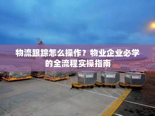 物流跟踪怎么操作？物业企业必学的全流程实操指南