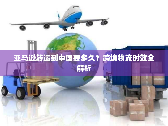 亚马逊转运到中国要多久？跨境物流时效全解析