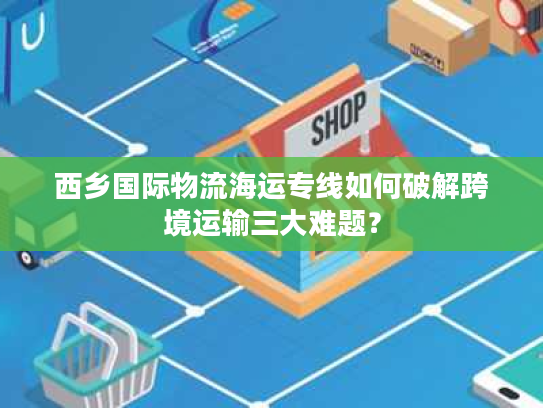 西乡国际物流海运专线如何破解跨境运输三大难题？