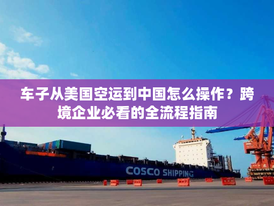 车子从美国空运到中国怎么操作？跨境企业必看的全流程指南