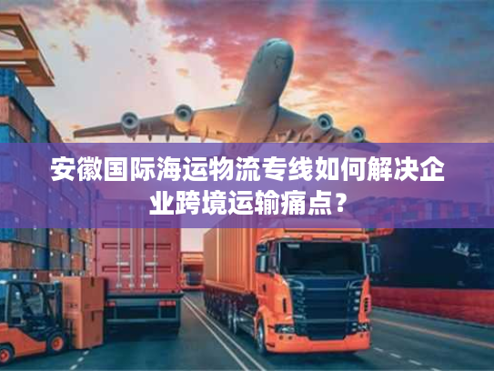 安徽国际海运物流专线如何解决企业跨境运输痛点？