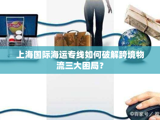 上海国际海运专线如何破解跨境物流三大困局？