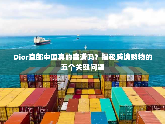 Dior直邮中国真的靠谱吗？揭秘跨境购物的五个关键问题