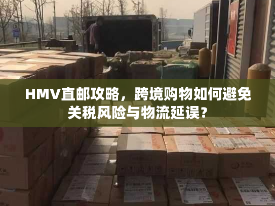 HMV直邮攻略，跨境购物如何避免关税风险与物流延误？