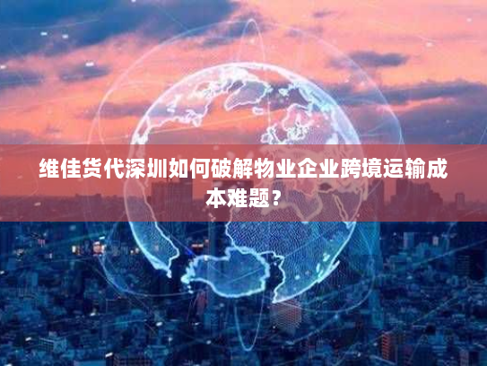 维佳货代深圳如何破解物业企业跨境运输成本难题? 维佳货代深圳如何破解物业企业跨境运输成本难题?